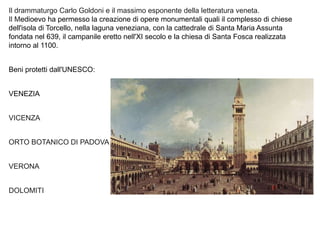 Il drammaturgo Carlo Goldoni e il massimo esponente della letteratura veneta.
Il Medioevo ha permesso la creazione di opere monumentali quali il complesso di chiese
dell'isola di Torcello, nella laguna veneziana, con la cattedrale di Santa Maria Assunta
fondata nel 639, il campanile eretto nell'XI secolo e la chiesa di Santa Fosca realizzata
intorno al 1100.
Beni protetti dall'UNESCO:
VENEZIA
VICENZA
ORTO BOTANICO DI PADOVA
VERONA
DOLOMITI
 