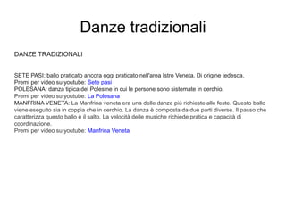 Danze tradizionali
DANZE TRADIZIONALI
SETE PASI: ballo praticato ancora oggi praticato nell'area Istro Veneta. Di origine tedesca.
Premi per video su youtube: Sete pasi
POLESANA: danza tipica del Polesine in cui le persone sono sistemate in cerchio.
Premi per video su youtube: La Polesana
MANFRINA VENETA: La Manfrina veneta era una delle danze più richieste alle feste. Questo ballo
viene eseguito sia in coppia che in cerchio. La danza è composta da due parti diverse. Il passo che
caratterizza questo ballo è il salto. La velocità delle musiche richiede pratica e capacità di
coordinazione.
Premi per video su youtube: Manfrina Veneta
 