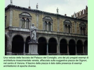 Una veduta della facciata del Palazzo del Consiglio, uno dei più pregiati esempi di
architettura rinascimentale veneta, affacciato sulla suggestiva piazza dei Signori,
nel centro di Verona. Il fascino della piazza è dato dalla presenza di esempi
architettonici di epoche diverse.
 