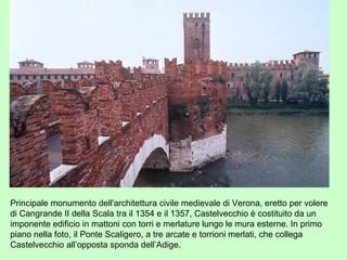 Principale monumento dell'architettura civile medievale di Verona, eretto per volere
di Cangrande II della Scala tra il 1354 e il 1357, Castelvecchio è costituito da un
imponente edificio in mattoni con torri e merlature lungo le mura esterne. In primo
piano nella foto, il Ponte Scaligero, a tre arcate e torrioni merlati, che collega
Castelvecchio all’opposta sponda dell’Adige.
 