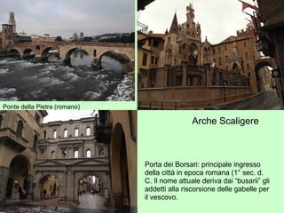 Ponte della Pietra (romano)
Arche Scaligere.
Porta dei Borsari: principale ingresso
della città in epoca romana (1° sec. d.
C. Il nome attuale deriva dai “busarii” gli
addetti alla riscorsione delle gabelle per
il vescovo.
 