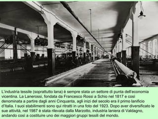 L’industria tessile (soprattutto lana) è sempre stata un settore di punta dell’economia
vicentina. La Lanerossi, fondata da Francesco Rossi a Schio nel 1817 e così
denominata a partire dagli anni Cinquanta, agli inizi del secolo era il primo lanificio
d’Italia. I suoi stabilimenti sono qui ritratti in una foto del 1923. Dopo aver diversificato le
sue attività, nel 1987 è stata rilevata dalla Marzotto, industria laniera di Valdagno,
andando così a costituire uno dei maggiori gruppi tessili del mondo.
 