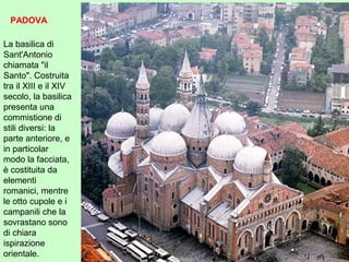 La basilica di
Sant'Antonio
chiamata "il
Santo". Costruita
tra il XIII e il XIV
secolo, la basilica
presenta una
commistione di
stili diversi: la
parte anteriore, e
in particolar
modo la facciata,
è costituita da
elementi
romanici, mentre
le otto cupole e i
campanili che la
sovrastano sono
di chiara
ispirazione
orientale.
PADOVA
 