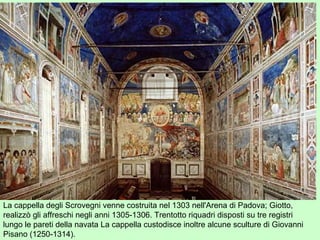 La cappella degli Scrovegni venne costruita nel 1303 nell'Arena di Padova; Giotto,
realizzò gli affreschi negli anni 1305-1306. Trentotto riquadri disposti su tre registri
lungo le pareti della navata La cappella custodisce inoltre alcune sculture di Giovanni
Pisano (1250-1314).
 
