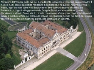 Nel cuore del Veneto, sulle rive del fiume Brenta, padovani e veneziani costruirono tra il
XVI e il XVIII secolo splendide residenze di campagna. Fra queste, notevole è Villa
Pisani, oggi più nota come Villa Nazionale di Stra costruita intorno alla metà del
Settecento. Luogo di villeggiatura della famiglia Pisani, ebbe ospiti illustri come
Napoleone e Vittorio Emanuele II. Le sale conservano affreschi dei migliori artisti veneti,
tra cui il mirabile soffitto del salone da ballo di Giambattista Tiepolo del 1761-62. Intorno
alla villa si estende un magnifico parco, che racchiude un labirinto.
 