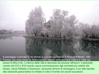 ll paesaggio invernale fa da sfondo a uno dei capolavori di Andrea Palladio: villa
Foscari, più nota come "la Malcontenta". Venne edificata fra il 1550 e il 1560 nei
pressi di Mira (Ve). L'interno della villa è decorato da preziosi affreschi. Il patriziato
veneto del XVI e XVII secolo usava commissionare agli architetti più celebri del
tempo, come Palladio e Scamozzi, sontuose dimore di campagna, il cui stile ispirato
alla classicità greco-latina fu imitato in tutto il mondo nei secoli successivi.
 