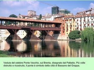 Veduta del celebre Ponte Vecchio, sul Brenta, disegnato dal Palladio. Più volte
distrutto e ricostruito, il ponte è simbolo della città di Bassano del Grappa.
 