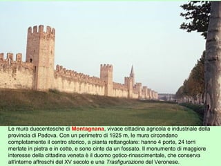 Le mura duecentesche di Montagnana, vivace cittadina agricola e industriale della
provincia di Padova. Con un perimetro di 1925 m, le mura circondano
completamente il centro storico, a pianta rettangolare: hanno 4 porte, 24 torri
merlate in pietra e in cotto, e sono cinte da un fossato. Il monumento di maggiore
interesse della cittadina veneta è il duomo gotico-rinascimentale, che conserva
all'interno affreschi del XV secolo e una Trasfigurazione del Veronese.
 