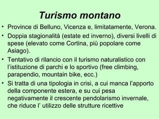 Turismo montano
• Province di Belluno, Vicenza e, limitatamente, Verona.
• Doppia stagionalità (estate ed inverno), diversi livelli di
spese (elevato come Cortina, più popolare come
Asiago).
• Tentativo di rilancio con il turismo naturalistico con
l’istituzione di parchi e lo sportivo (free climbing,
parapendio, mountain bike, ecc.)
• Si tratta di una tipologia in crisi, a cui manca l’apporto
della componente estera, e su cui pesa
negativamente il crescente pendolarismo invernale,
che riduce l’ utilizzo delle strutture ricettive
 