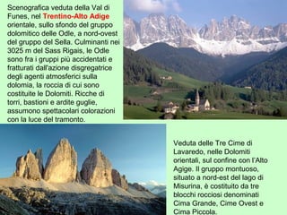 Scenografica veduta della Val di
Funes, nel Trentino-Alto Adige
orientale, sullo sfondo del gruppo
dolomitico delle Odle, a nord-ovest
del gruppo del Sella. Culminanti nei
3025 m del Sass Rigais, le Odle
sono fra i gruppi più accidentati e
fratturati dall'azione disgregatrice
degli agenti atmosferici sulla
dolomia, la roccia di cui sono
costituite le Dolomiti. Ricche di
torri, bastioni e ardite guglie,
assumono spettacolari colorazioni
con la luce del tramonto.
Veduta delle Tre Cime di
Lavaredo, nelle Dolomiti
orientali, sul confine con l’Alto
Agige. Il gruppo montuoso,
situato a nord-est del lago di
Misurina, è costituito da tre
blocchi rocciosi denominati
Cima Grande, Cime Ovest e
Cima Piccola.
 