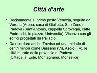 Città d’arte
• Decisamente al primo posto Venezia, seguita da
Verona (Arena, casa di Giulietta, San Zeno),
Padova (Sant’Antonio, cappella Scrovegni, caffè
Pedrocchi, le piazze, Università), Vicenza con gli
edifici progettati da Palladio.
• Da ricordare anche Treviso ed una miriade di
centri minori come Bassano (Vi), Asolo (Tv), le
città murate della provincia di Padova
(Cittadella, Este, Montagnana, Monselice)
 