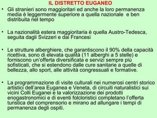 IL DISTRETTO EUGANEO
• Gli stranieri sono maggioritari ed anche la loro permanenza
media è leggermente superiore a quella nazionale e ben
distribuita nel tempo
• La nazionalità estera maggioritaria è quella Austro-Tedesca,
seguita dagli Svizzeri e dai Francesi
• Le strutture alberghiere, che garantiscono il 90% della capacità
ricettiva, sono di elevata qualità (11 alberghi a 5 stelle) e
forniscono un’offerta diversificata e servizi sempre più
sofisticati, che si estendono dalle cure sanitarie a quelle di
bellezza, allo sport, alle attività congressuali e formative.
• La programmazione di visite culturali nei numerosi centri storico
artistici dell’area Euganea e Veneta, di circuiti naturalistici sui
vicini Colli Euganei e la valorizzazione dei prodotti
enogastronomici e di eventi folcloristici completano l’offerta
turistica del comprensorio e mirano ad allungare i tempi di
permanenza degli ospiti.
 