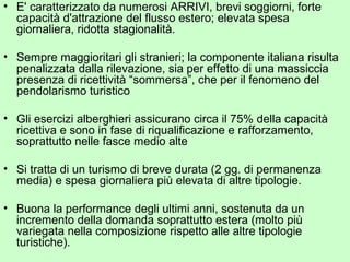 • E' caratterizzato da numerosi ARRIVI, brevi soggiorni, forte
capacità d'attrazione del flusso estero; elevata spesa
giornaliera, ridotta stagionalità.
• Sempre maggioritari gli stranieri; la componente italiana risulta
penalizzata dalla rilevazione, sia per effetto di una massiccia
presenza di ricettività “sommersa”, che per il fenomeno del
pendolarismo turistico
• Gli esercizi alberghieri assicurano circa il 75% della capacità
ricettiva e sono in fase di riqualificazione e rafforzamento,
soprattutto nelle fasce medio alte
• Si tratta di un turismo di breve durata (2 gg. di permanenza
media) e spesa giornaliera più elevata di altre tipologie.
• Buona la performance degli ultimi anni, sostenuta da un
incremento della domanda soprattutto estera (molto più
variegata nella composizione rispetto alle altre tipologie
turistiche).
 