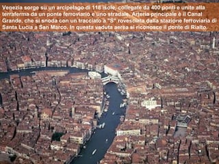 Venezia sorge su un arcipelago di 118 isole, collegate da 400 ponti e unite alla
terraferma da un ponte ferroviario e uno stradale. Arteria principale è il Canal
Grande, che si snoda con un tracciato a "S" rovesciata dalla stazione ferroviaria di
Santa Lucia a San Marco. In questa veduta aerea si riconosce il ponte di Rialto.
 