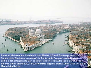Punto di divisione tra il bacino di San Marco, il Canal Grande (a destra) e il
Canale della Giudecca (a sinistra), la Punta della Dogana ospita l'antico
edificio della Dogana da Mar, costruito alla fine del XVII secolo da Giuseppe
Benoni. Dietro all'edificio, l'inconfondibile sagoma bianca della chiesa di Santa
Maria della Salute
 
