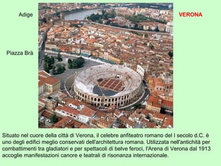Situato nel cuore della città di Verona, il celebre anfiteatro romano del I secolo d.C. è
uno degli edifici meglio conservati dell'architettura romana. Utilizzata nell'antichità per
combattimenti tra gladiatori e per spettacoli di belve feroci, l'Arena di Verona dal 1913
accoglie manifestazioni canore e teatrali di risonanza internazionale.
Piazza Brà
Adige VERONA
 