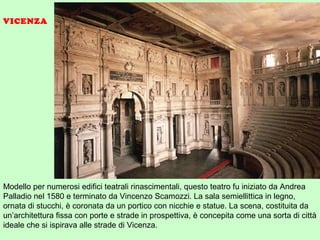 Modello per numerosi edifici teatrali rinascimentali, questo teatro fu iniziato da Andrea
Palladio nel 1580 e terminato da Vincenzo Scamozzi. La sala semiellittica in legno,
ornata di stucchi, è coronata da un portico con nicchie e statue. La scena, costituita da
un’architettura fissa con porte e strade in prospettiva, è concepita come una sorta di città
ideale che si ispirava alle strade di Vicenza.
VICENZA
 