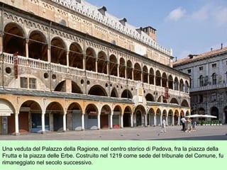 Una veduta del Palazzo della Ragione, nel centro storico di Padova, fra la piazza della
Frutta e la piazza delle Erbe. Costruito nel 1219 come sede del tribunale del Comune, fu
rimaneggiato nel secolo successivo.
 
