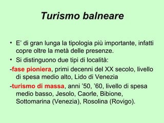 Turismo balneare
• E’ di gran lunga la tipologia più importante, infatti
copre oltre la metà delle presenze.
• Si distinguono due tipi di località:
-fase pioniera, primi decenni del XX secolo, livello
di spesa medio alto, Lido di Venezia
-turismo di massa, anni ’50, ’60, livello di spesa
medio basso, Jesolo, Caorle, Bibione,
Sottomarina (Venezia), Rosolina (Rovigo).
 