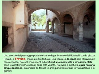 Uno scorcio del passaggio porticato che collega il canale dei Buranelli con la piazza
Rinaldi, a Treviso. Vicoli stretti e tortuosi, una fitta rete di canali che attraversa il
centro storico, notevoli monumenti ed edifici di età medievale e rinascimentale
sono le caratteristiche salienti della città veneta. Notevole è anche la cinta muraria
cinquecentesca, circondata da fossati in gran parte trasformati in viali asfaltati e in
giardini.
 