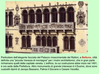 Particolare dell’elegante facciata del Palazzo rinascimentale dei Rettori, a Belluno, città
definita una "piccola Venezia di montagna" per i motivi architettonici, che in gran parte
richiamano quelli della capitale veneta. L’edificio, la cui costruzione ebbe inizio nel 1491,
è ora sede della Prefettura. Altro monumento di grande interesse è il Duomo, dove sono
custoditi dipinti di Jacopo Bassano, Palma il Giovane e Cesare Vecellio.
 