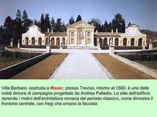 Villa Barbaro, costruita a Maser, presso Treviso, intorno al 1560, è una delle
nobili dimore di campagna progettate da Andrea Palladio. Lo stile dell'edificio
riprende i motivi dell'architettura romana del periodo classico, come dimostra il
frontone centrale, con fregi che ornano la facciata
 