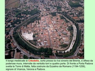 Il borgo medievale di Cittadella, sorto presso la riva sinistra del Brenta, è difeso da
poderose mura, interrotte da ventotto torri e quattro porte. Di fronte a Porta Padova
svetta la Torre di Malta, fatta costruire da Ezzelino da Romano (1194-1259),
signore di Vicenza, Verona e Padova.
 