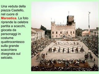 Una veduta della
piazza Castello,
nel cuore di
Marostica. La foto
riprende la celebre
partita a scacchi,
giocata da
personaggi in
costume
quattrocentesco
sulla grande
scacchiera
disegnata sul
selciato.
 