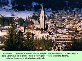 Una veduta di Cortina d'Ampezzo, situata in splendida posizione in una vasta conca
delle Dolomiti, è tra le più rinomate e prestigiose località turistiche italiane,
conosciuta e frequentata a livello internazionale.
 
