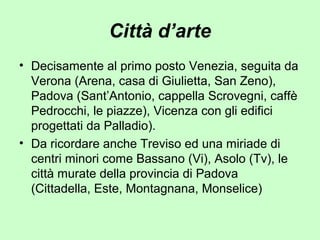 Città d’arte
• Decisamente al primo posto Venezia, seguita da
Verona (Arena, casa di Giulietta, San Zeno),
Padova (Sant’Antonio, cappella Scrovegni, caffè
Pedrocchi, le piazze), Vicenza con gli edifici
progettati da Palladio).
• Da ricordare anche Treviso ed una miriade di
centri minori come Bassano (Vi), Asolo (Tv), le
città murate della provincia di Padova
(Cittadella, Este, Montagnana, Monselice)
 