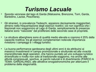 Turismo Lacuale
• Sponda veronese del lago di Garda (Malcesine, Brenzone, Torri, Garda,
Bardolino, Lazise, Peschiera).
• Gli stranieri, in prevalenza Tedeschi, appaiono decisamente maggioritari,
almeno nella frequentazione degli esercizi ricettivi; ciò non significa che i
Nazionali non soggiornino al Lago di Garda, semplicemente le presenze
italiane sono “nascoste” dal proliferare delle seconde case di proprietà.
• Le strutture alberghiere sono di qualità medio elevata e coprono il 25% della
capacità ricettiva; tra gli esercizi complementari notevole importanza
rivestono i campeggi e i villaggi turistici.
• La buona performance gardesana degli ultimi anni è da attribuirsi ai
massicci investimenti in campo promozionale e strutturale ed alla vivacità
imprenditoriale degli operatori, che hanno puntato ad uno sviluppo turistico
diversificato e rivolto non solo al tradizionale soggiorno, ma anche alle
attività congressuali, sportive, ai parchi naturali e di divertimento (PARCO A
TEMA: GARDALAND), alle attrattive enogastronomiche per attenuare il
problema della stagionalità.
 