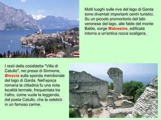 Molti luoghi sulle rive del lago di Garda
sono diventati importanti centri turistici.
Su un piccolo promontorio del lato
veronese del lago, alle falde del monte
Baldo, sorge Malcesine, edificata
intorno a un'antica rocca scaligera.
I resti della cosiddetta "Villa di
Catullo", nei pressi di Sirmione,
Brescia sulla sponda meridionale
del lago di Garda. Nell’epoca
romana la cittadina fu una nota
località termale, frequentata tra
l’altro, come vuole la leggenda,
dal poeta Catullo, che la celebrò
in un famoso carme.
 