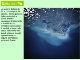 La regione deltizia del
Po in un'immagine dal
satellite. Il delta padano,
dalla caratteristica
pianta a forma
triangolare. Inizialmente
si è verificata la
formazione di una serie
di tomboli al largo dalla
costa, che hanno dato
quindi origine a piccole
lagune interne, in
seguito colmate dai
sedimenti fluviali.
Delta del Po
 