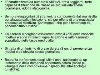 • E' caratterizzato da numerosi ARRIVI, brevi soggiorni, forte
capacità d'attrazione del flusso estero; elevata spesa
giornaliera, ridotta stagionalità.
• Sempre maggioritari gli stranieri; la componente italiana risulta
penalizzata dalla rilevazione, sia per effetto di una massiccia
presenza di ricettività “sommersa”, che per il fenomeno del
pendolarismo turistico
• Gli esercizi alberghieri assicurano circa il 75% della capacità
ricettiva e sono in fase di riqualificazione e rafforzamento,
soprattutto nelle fasce medio alte
• Si tratta di un turismo di breve durata (2 gg. di permanenza
media) e ad elevata spesa giornaliera
• Buona la performance degli ultimi anni, sostenuta da un
incremento della domanda soprattutto estera (molto più
variegata nella composizione rispetto alle altre tipologie
turistiche).
 