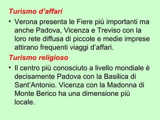 Turismo d’affari
• Verona presenta le Fiere più importanti ma
anche Padova, Vicenza e Treviso con la
loro rete diffusa di piccole e medie imprese
attirano frequenti viaggi d’affari.
Turismo religioso
• Il centro più conosciuto a livello mondiale è
decisamente Padova con la Basilica di
Sant’Antonio. Vicenza con la Madonna di
Monte Berico ha una dimensione più
locale.
 