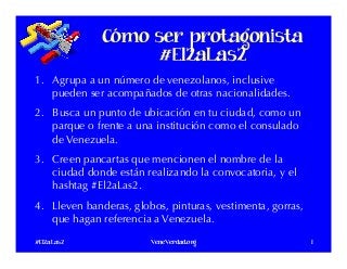 Cómo ser protagonista
#El2aLas2
1.  Agrupa a un número de venezolanos, inclusive
pueden ser acompañados de otras nacionalidades.
2.  Busca un punto de ubicación en tu ciudad, como un
parque o frente a una institución como el consulado
de Venezuela. 
3.  Creen pancartas que mencionen el nombre de la
ciudad donde están realizando la convocatoria, y el
hashtag #El2aLas2. 
4.  Lleven banderas, globos, pinturas, vestimenta, gorras,
que hagan referencia a Venezuela.
#El2aLas2 VeneVerdad.org 1
 