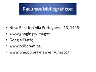 Recursos bibliográficos:


•   Nova Enciclopédia Portuguesa, 13, 1996;
•   www.google.pt/images;
•   Google Earth;
•   www.priberam.pt.
•   www.unesco.org/new/en/unesco/
 