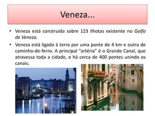 Veneza...
• Veneza está construída sobre 123 ilhotas existente no Golfo
  de Veneza.
• Veneza está ligada à terra por uma ponte de 4 km e outra de
  caminho-de-ferro. A principal “artéria” é o Grande Canal, que
  atravessa toda a cidade, e há cerca de 400 pontes unindo os
  canais.
 