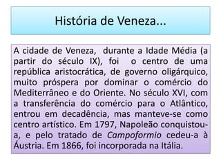 História de Veneza...

A cidade de Veneza, durante a Idade Média (a
partir do século IX), foi o centro de uma
república aristocrática, de governo oligárquico,
muito próspera por dominar o comércio do
Mediterrâneo e do Oriente. No século XVI, com
a transferência do comércio para o Atlântico,
entrou em decadência, mas manteve-se como
centro artístico. Em 1797, Napoleão conquistou-
a, e pelo tratado de Campoformio cedeu-a à
Áustria. Em 1866, foi incorporada na Itália.
 