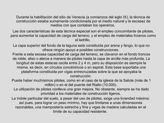 Durante la habilitación del sitio de Venecia (a comienzos del siglo IX), la técnica de
construcción estaba sumamente condicionada por el medio natural y la escasez de
medios con que contaban los operarios.
Las dos características de esta técnica especial son el empleo concomitante de pilotes,
para aumentar la capacidad de carga del terreno, y el empleo de materiales livianos como
el ladrillo.
La capa superior del fondo de la laguna está constituida por arena y fango, lo que no
ofrece ningún apoyo a posibles construcciones.
Frente a esta escasa capacidad de carga del terreno, se clavaron en el fondo troncos
de roble, aliso o alerce a manera de pilotes hasta la capa de arcilla más profunda. La
longitud de estas estacas oscila entre 2 y 4 m, pero su disposición es siempre la
misma, es decir, en círculos concéntricos o en espiral. Esta base soportaba una
plataforma constituida por vigas entrecruzadas sobre la que se apoyaba la
construcción.
Puede haber muchísimos pilotes, como en el caso de la iglesia de la Salute (más de 1
millón) o en el del puente del Rialto (10.000).
La utilización de pilotes conlleva una gran mejora. No obstante, siempre se ha dado
prioridad a los materiales de construcción ligeros.
La índole particular del suelo, a pesar del uso de pilotes, exige una liviandad máxima:
así pues, para lograr un peso mínimo, hay que limitarse a unas dimensiones
razonables, una mampostería estrecha y fina y vigas de madera calculadas en el
límite de su capacidad resistente.
 