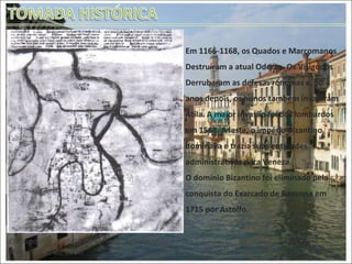 Em 1166-1168, os Quados e Marcomanos Destruíram a atual Oderzo. Os Visigodos Derrubaram as defesas romanas e, 50 anos depois, os hunos também invadiram Átila. A maior invasão foi dos lombardos em 1568. A leste, o império Bizantino dominava e trazia suas entidades administrativas para Veneza.  O domínio Bizantino foi eliminado pela conquista do Exarcado de Ravenna em 1715 por Astolfo.  O mapa mais antigo de Veneza, desenhado Num código de 1348. 