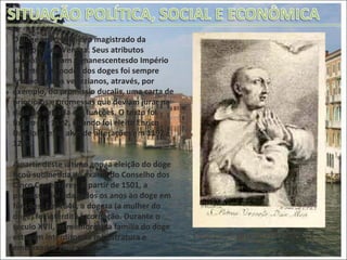 O doge era o primeiro magistrado da República de Veneza. Seus atributos simbólicos eram remanescentesdo Império Bizantino. O poder dos doges foi sempre limitado pelos venezianos, através, por exemplo, do promissio ducalis, uma carta de princípios e promessas que deviam jurar na data de entrada em funções. O texto foi fixado em 1172, quando foi eleito Enrico Dandolo, e foi alvo de alterações em 1192 e 1229.  A partir deste último ano, a eleição do doge ficou submetida ao exame do Conselho dos Cinco Correctores. A partir de 1501, a promissio foi lida todos os anos ao doge em funções. Em 1646, a dogeza (a mulher do doge) foi interdita à coroação. Durante o século XVII, os membros da família do doge estavam interditos na magistratura e embaixadas venezianas. Doge Pietro Orseolo (976-978). 