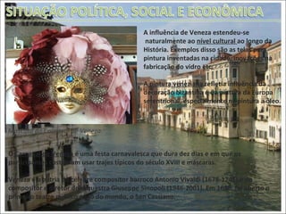 A influência de Veneza estendeu-se naturalmente ao  nível cultural  ao longo da  História. Exemplos disso são as telas para  pintura inventadas na cidade, inovações na  fabricação do vidro etc. A pintura veneziana  refletia influência da  decoração bizantina e da pintura da Europa  setentrional, especialmente na pintura a óleo.  Máscara do Carnaval de Veneza. O  Carnaval de Veneza  é uma festa carnavalesca que dura dez dias e em que os participantes costumam usar trajes típicos do século XVIII e máscaras. Veneza é a pátria do célebre compositor barroco Antonio Vivaldi (1678-1741) e do compositor e diretor de orquestra Giuseppe Sinopoli (1946-2001). Em 1636, foi aberto o primeiro teatro público pago do mundo, o San Cassiano.  