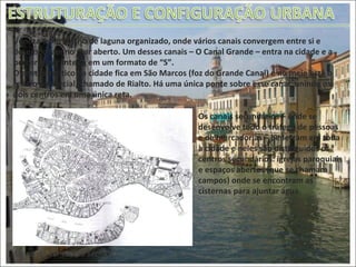 Mapa de Veneza do séc. XVIII Veneza é um trecho de laguna organizado, onde vários canais convergem entre si e desembocam no mar aberto. Um desses canais – O Canal Grande – entra na cidade e a percorre por inteira em um formato de “S”. O centro político da cidade fica em São Marcos (foz do Grande Canal) e no meio está o centro comercial, chamado de Rialto. Há uma única ponte sobre esse canal, unindo os dois centros em uma única reta. Os canais secundários – onde se desenvolve todo o tráfego de pessoas e de mercadorias – penetram em toda a cidade e neles são distinguidos os centros secundários: igrejas paroquiais e espaços abertos (que se chamam campos) onde se encontram as cisternas para ajuntar água.  