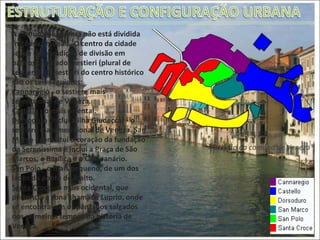 A comuna de Veneza não está dividida frações comunais. O centro da cidade segue uma tradição de divisão em bairros chamados sestieri (plural de sestiere). Os sestieri do centro histórico são os seis seguintes: Cannaregio  - o sestiere mais setentrional de Veneza.  Castello  - o mais oriental. Dorsoduro  (inclui a ilha Giudecca) - o sestiere mais meridional de Veneza.  San Marco  - constitui o coração da fundação da Sereníssima e inclui a Praça de São Marcos, a Basílica e o Campanário. San Polo  - o mais pequeno, de um dos lados da ponte de Rialto. Santa Croce  - o mais ocidental, que pertencia à zona chamada Luprio, onde se encontravam os pântanos salgados nos primeiros tempos da história de Veneza. Divisão da comuna de Veneza 