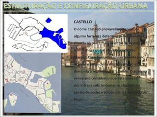 CASTELLO O nome Castello provavelmente vem de alguma forteleza defensiva já desaparecida, situada na parte mais oriental de Veneza. O bairro chega quase até à Praça de São Marcos. Caracterizava-se basicamente pelo Arsenal e pelas casas dos trabalhadores, deixando a região muito humilde. O governo veneziano considerou que esta zona se encontrava suficientemente afastada do centro de poder e colocou ali a residência do bispo. 1ª foto: Vista de toda a comuna enfatizando  Castello 2º foto: Detalhe do bairro 