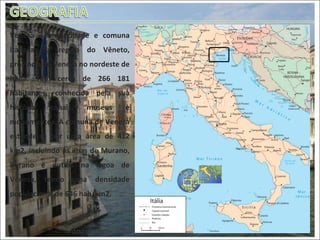Mapa da Itália atual Veneza é uma cidade e comuna italiana da região do Vêneto, província de Veneza no nordeste de Itália. Tem cerca de 266 181 habitantes, conhecida pela sua história, canais, museus e monumentos. A comuna de Veneza estende-se por uma área de 412 km2, incluindo as ilhas de Murano, Burano e outras na lagoa de Veneza, tendo uma densidade populacional de 646 hab/km2.  