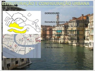 DORSODURO Dorsoduro é o nome do bairro do sudoeste de Veneza. O solo é rochoso, de onde deriva o nome. Integra zonas nobres e distintas, como a área do Grande Canal e a Salute, mas também espaços mais humildes, como o porto, o bairro de San Nocolò dei Mendicoli e a ilha de Giudecca. 1ª foto: Vista de toda a comuna enfatizando  Dorsoduro 2º foto: Detalhe do bairro 