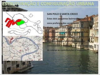 SAN POLO E SANTA CROCE Estes dois pequenos bairros fazem parte da zona preferida dos venezianos.  Rialto, antigo centro antigo mercantil de Veneza pertence ao distrito de San Polo.  No centro mercantil situam-se os escritórios dos funcionários administrativos que controlavam o comércio e se encarregavam de cobras as contribuições e impostos.  1ª foto: Vista de toda a comuna enfatizando  San Polo e Santa Croce 2º foto: Detalhe dos dois bairros 