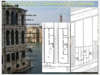 As casas eram posicionadas em fileira sobre lotes estreitos e profundos, com o jardim posterior que chega até o canal. A estrutura dessas casas depende rigorosamente da relação com as ruas de terra e as vias de água. As ruas seguiam o rumo dos canais por isso a organização da cidade está em volta dos canais. Edificações residenciais venezianas 